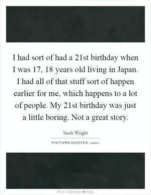 I had sort of had a 21st birthday when I was 17, 18 years old living in Japan. I had all of that stuff sort of happen earlier for me, which happens to a lot of people. My 21st birthday was just a little boring. Not a great story Picture Quote #1