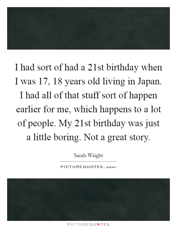 I had sort of had a 21st birthday when I was 17, 18 years old living in Japan. I had all of that stuff sort of happen earlier for me, which happens to a lot of people. My 21st birthday was just a little boring. Not a great story Picture Quote #1