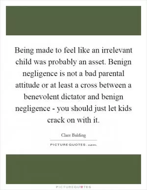 Being made to feel like an irrelevant child was probably an asset. Benign negligence is not a bad parental attitude or at least a cross between a benevolent dictator and benign negligence - you should just let kids crack on with it Picture Quote #1