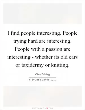 I find people interesting. People trying hard are interesting. People with a passion are interesting - whether its old cars or taxidermy or knitting Picture Quote #1