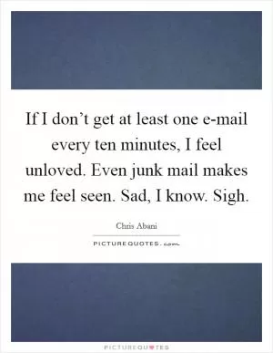 If I don’t get at least one e-mail every ten minutes, I feel unloved. Even junk mail makes me feel seen. Sad, I know. Sigh Picture Quote #1