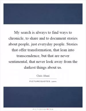 My search is always to find ways to chronicle, to share and to document stories about people, just everyday people. Stories that offer transformation, that lean into transcendence, but that are never sentimental, that never look away from the darkest things about us Picture Quote #1