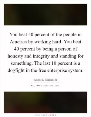 You beat 50 percent of the people in America by working hard. You beat 40 percent by being a person of honesty and integrity and standing for something. The last 10 percent is a dogfight in the free enterprise system Picture Quote #1