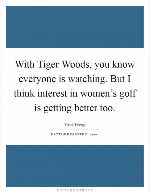 With Tiger Woods, you know everyone is watching. But I think interest in women’s golf is getting better too Picture Quote #1