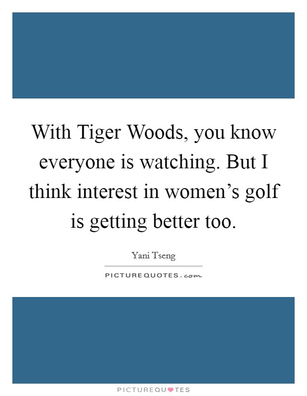 With Tiger Woods, you know everyone is watching. But I think interest in women's golf is getting better too Picture Quote #1