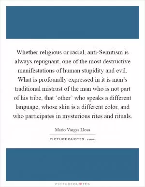Whether religious or racial, anti-Semitism is always repugnant, one of the most destructive manifestations of human stupidity and evil. What is profoundly expressed in it is man’s traditional mistrust of the man who is not part of his tribe, that ‘other’ who speaks a different language, whose skin is a different color, and who participates in mysterious rites and rituals Picture Quote #1