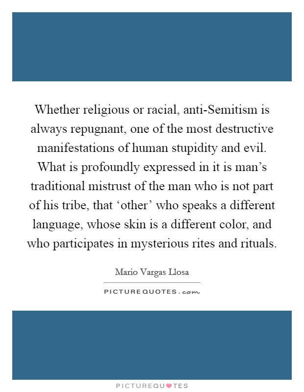 Whether religious or racial, anti-Semitism is always repugnant, one of the most destructive manifestations of human stupidity and evil. What is profoundly expressed in it is man's traditional mistrust of the man who is not part of his tribe, that ‘other' who speaks a different language, whose skin is a different color, and who participates in mysterious rites and rituals Picture Quote #1