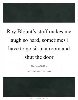 Roy Blount’s stuff makes me laugh so hard, sometimes I have to go sit in a room and shut the door Picture Quote #1