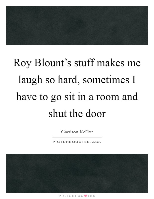 Roy Blount's stuff makes me laugh so hard, sometimes I have to go sit in a room and shut the door Picture Quote #1
