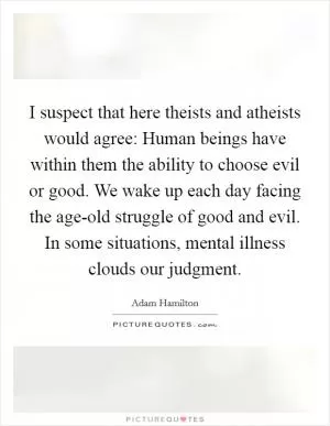 I suspect that here theists and atheists would agree: Human beings have within them the ability to choose evil or good. We wake up each day facing the age-old struggle of good and evil. In some situations, mental illness clouds our judgment Picture Quote #1