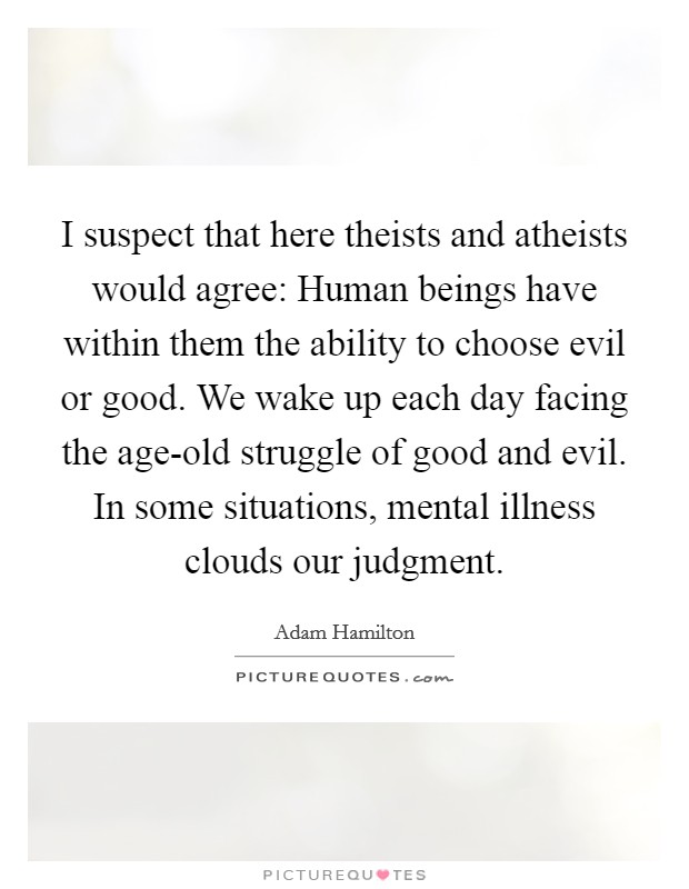 I suspect that here theists and atheists would agree: Human beings have within them the ability to choose evil or good. We wake up each day facing the age-old struggle of good and evil. In some situations, mental illness clouds our judgment Picture Quote #1