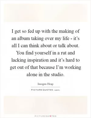 I get so fed up with the making of an album taking over my life - it’s all I can think about or talk about. You find yourself in a rut and lacking inspiration and it’s hard to get out of that because I’m working alone in the studio Picture Quote #1