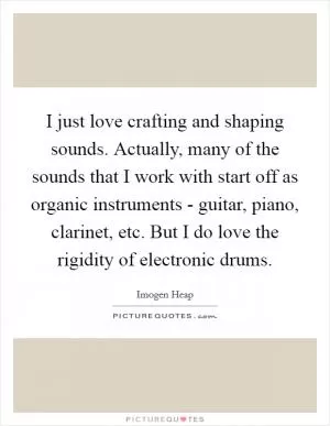 I just love crafting and shaping sounds. Actually, many of the sounds that I work with start off as organic instruments - guitar, piano, clarinet, etc. But I do love the rigidity of electronic drums Picture Quote #1