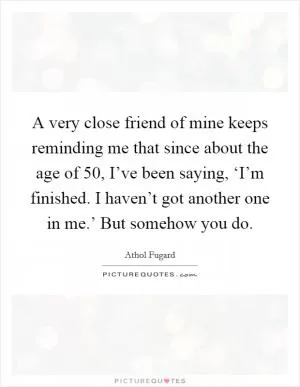 A very close friend of mine keeps reminding me that since about the age of 50, I’ve been saying, ‘I’m finished. I haven’t got another one in me.’ But somehow you do Picture Quote #1
