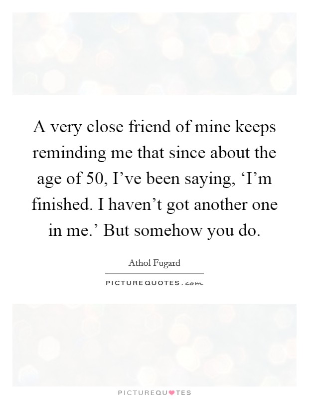 A very close friend of mine keeps reminding me that since about the age of 50, I've been saying, ‘I'm finished. I haven't got another one in me.' But somehow you do Picture Quote #1