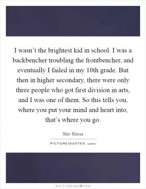 I wasn’t the brightest kid in school. I was a backbencher troubling the frontbencher, and eventually I failed in my 10th grade. But then in higher secondary, there were only three people who got first division in arts, and I was one of them. So this tells you, where you put your mind and heart into, that’s where you go Picture Quote #1