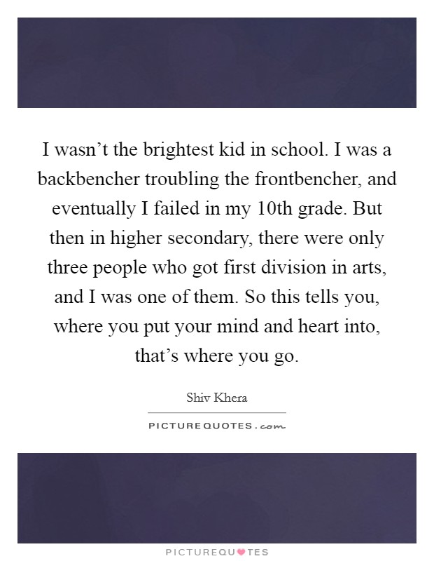 I wasn't the brightest kid in school. I was a backbencher troubling the frontbencher, and eventually I failed in my 10th grade. But then in higher secondary, there were only three people who got first division in arts, and I was one of them. So this tells you, where you put your mind and heart into, that's where you go Picture Quote #1