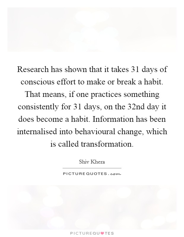 Research has shown that it takes 31 days of conscious effort to make or break a habit. That means, if one practices something consistently for 31 days, on the 32nd day it does become a habit. Information has been internalised into behavioural change, which is called transformation Picture Quote #1