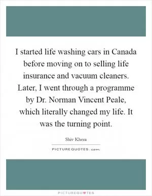 I started life washing cars in Canada before moving on to selling life insurance and vacuum cleaners. Later, I went through a programme by Dr. Norman Vincent Peale, which literally changed my life. It was the turning point Picture Quote #1
