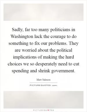 Sadly, far too many politicians in Washington lack the courage to do something to fix our problems. They are worried about the political implications of making the hard choices we so desperately need to cut spending and shrink government Picture Quote #1