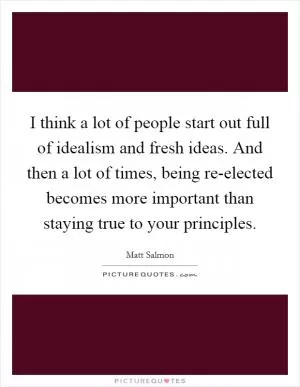 I think a lot of people start out full of idealism and fresh ideas. And then a lot of times, being re-elected becomes more important than staying true to your principles Picture Quote #1