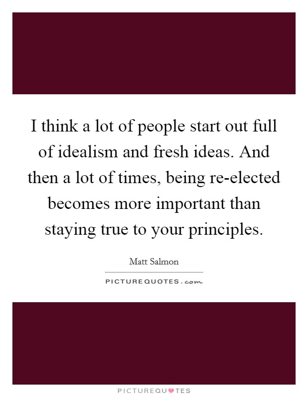 I think a lot of people start out full of idealism and fresh ideas. And then a lot of times, being re-elected becomes more important than staying true to your principles Picture Quote #1