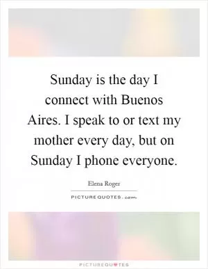 Sunday is the day I connect with Buenos Aires. I speak to or text my mother every day, but on Sunday I phone everyone Picture Quote #1
