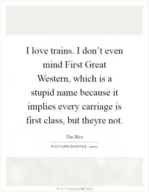 I love trains. I don’t even mind First Great Western, which is a stupid name because it implies every carriage is first class, but theyre not Picture Quote #1