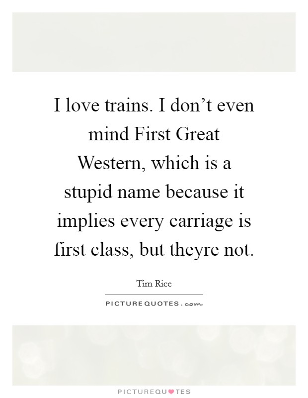 I love trains. I don't even mind First Great Western, which is a stupid name because it implies every carriage is first class, but theyre not Picture Quote #1