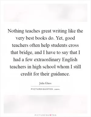 Nothing teaches great writing like the very best books do. Yet, good teachers often help students cross that bridge, and I have to say that I had a few extraordinary English teachers in high school whom I still credit for their guidance Picture Quote #1