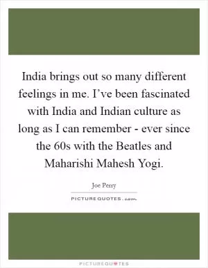 India brings out so many different feelings in me. I’ve been fascinated with India and Indian culture as long as I can remember - ever since the  60s with the Beatles and Maharishi Mahesh Yogi Picture Quote #1