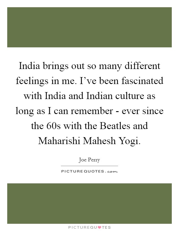 India brings out so many different feelings in me. I've been fascinated with India and Indian culture as long as I can remember - ever since the  60s with the Beatles and Maharishi Mahesh Yogi Picture Quote #1