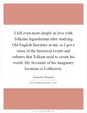I fell even more deeply in love with Tolkiens legendarium after studying Old English literature at uni, as I got a sense of the historical events and cultures that Tolkien used to create his world. My favourite of his imaginary locations is Lothlorien Picture Quote #1