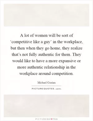 A lot of women will be sort of ‘competitive like a guy’ in the workplace, but then when they go home, they realize that’s not fully authentic for them. They would like to have a more expansive or more authentic relationship in the workplace around competition Picture Quote #1