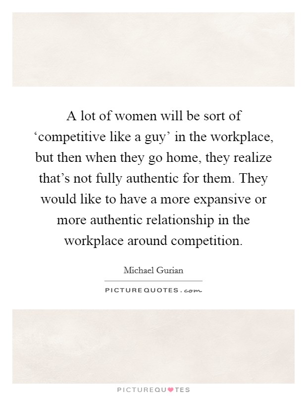 A lot of women will be sort of ‘competitive like a guy' in the workplace, but then when they go home, they realize that's not fully authentic for them. They would like to have a more expansive or more authentic relationship in the workplace around competition Picture Quote #1