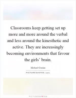 Classrooms keep getting set up more and more around the verbal and less around the kinesthetic and active. They are increasingly becoming environments that favour the girls’ brain Picture Quote #1