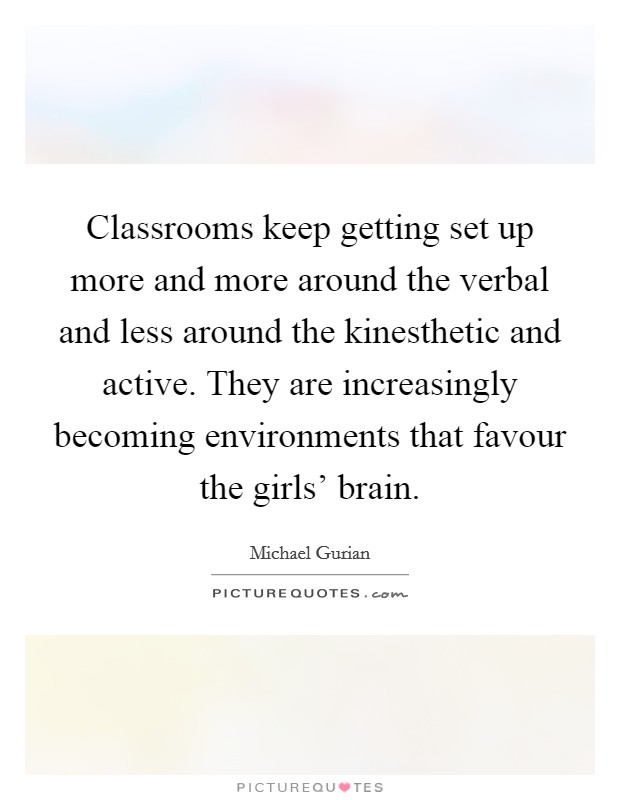 Classrooms keep getting set up more and more around the verbal and less around the kinesthetic and active. They are increasingly becoming environments that favour the girls' brain Picture Quote #1
