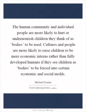 The human community and individual people are more likely to hurt or undernourish children they think of as ‘bodies’ to be used. Cultures and people are more likely to raise children to be mere economic interns rather than fully developed humans if they see children as ‘bodies’ to be forced into certain economic and social molds Picture Quote #1