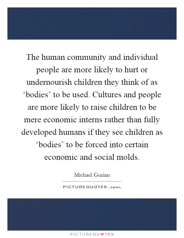 The human community and individual people are more likely to hurt or undernourish children they think of as ‘bodies' to be used. Cultures and people are more likely to raise children to be mere economic interns rather than fully developed humans if they see children as ‘bodies' to be forced into certain economic and social molds Picture Quote #1