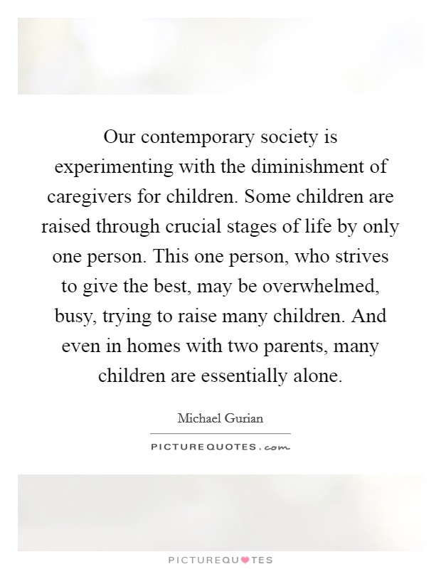 Our contemporary society is experimenting with the diminishment of caregivers for children. Some children are raised through crucial stages of life by only one person. This one person, who strives to give the best, may be overwhelmed, busy, trying to raise many children. And even in homes with two parents, many children are essentially alone Picture Quote #1