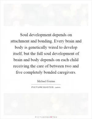 Soul development depends on attachment and bonding. Every brain and body is genetically wired to develop itself, but the full soul development of brain and body depends on each child receiving the care of between two and five completely bonded caregivers Picture Quote #1