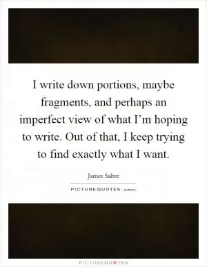 I write down portions, maybe fragments, and perhaps an imperfect view of what I’m hoping to write. Out of that, I keep trying to find exactly what I want Picture Quote #1