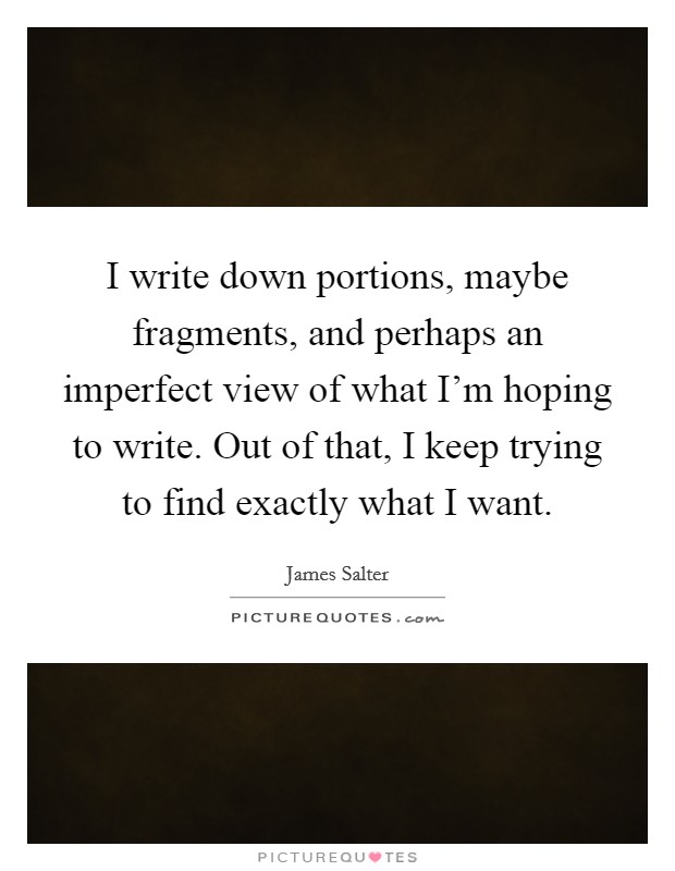 I write down portions, maybe fragments, and perhaps an imperfect view of what I'm hoping to write. Out of that, I keep trying to find exactly what I want Picture Quote #1