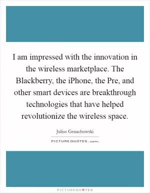 I am impressed with the innovation in the wireless marketplace. The Blackberry, the iPhone, the Pre, and other smart devices are breakthrough technologies that have helped revolutionize the wireless space Picture Quote #1