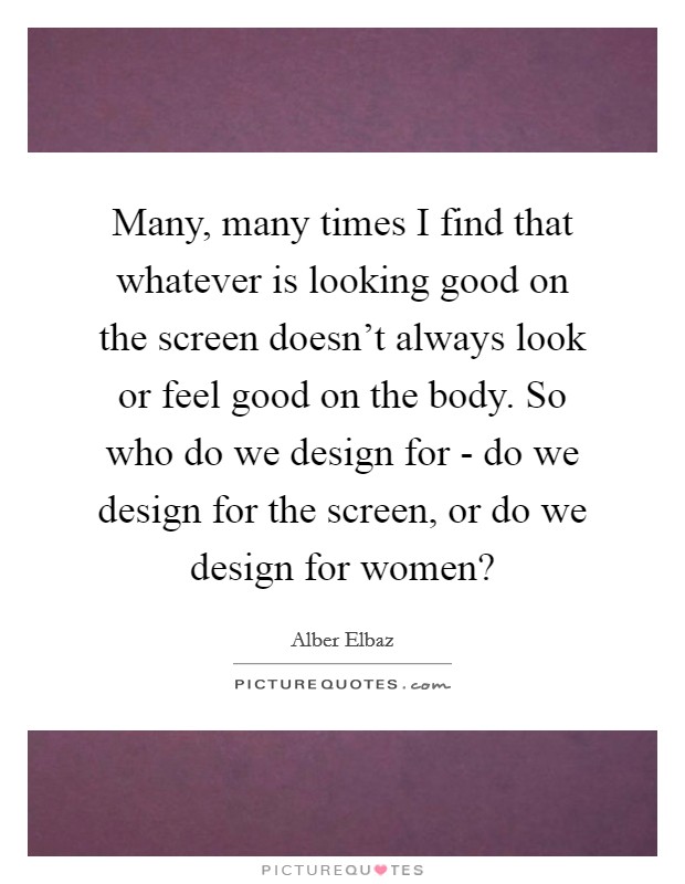 Many, many times I find that whatever is looking good on the screen doesn't always look or feel good on the body. So who do we design for - do we design for the screen, or do we design for women? Picture Quote #1