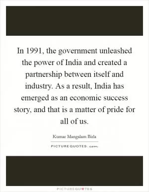 In 1991, the government unleashed the power of India and created a partnership between itself and industry. As a result, India has emerged as an economic success story, and that is a matter of pride for all of us Picture Quote #1