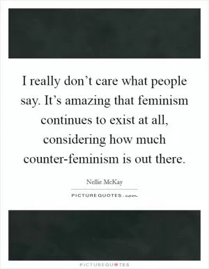 I really don’t care what people say. It’s amazing that feminism continues to exist at all, considering how much counter-feminism is out there Picture Quote #1