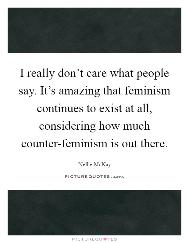 I really don't care what people say. It's amazing that feminism continues to exist at all, considering how much counter-feminism is out there Picture Quote #1