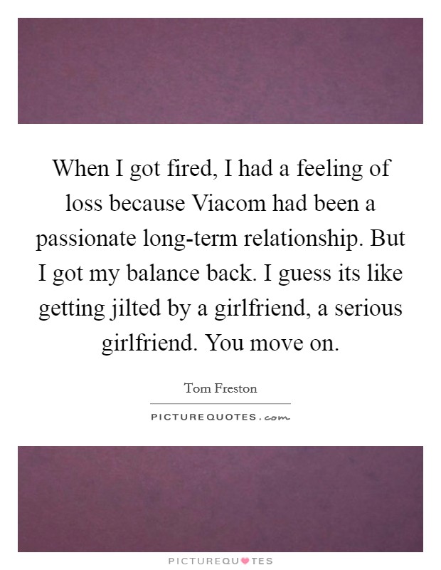 When I got fired, I had a feeling of loss because Viacom had been a passionate long-term relationship. But I got my balance back. I guess its like getting jilted by a girlfriend, a serious girlfriend. You move on Picture Quote #1