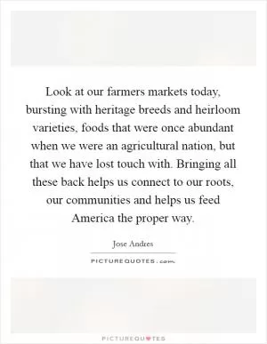 Look at our farmers markets today, bursting with heritage breeds and heirloom varieties, foods that were once abundant when we were an agricultural nation, but that we have lost touch with. Bringing all these back helps us connect to our roots, our communities and helps us feed America the proper way Picture Quote #1